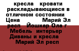 2 кресла - кровати раскладывающиеся в отличном состоянии  › Цена ­ 1 500 - Марий Эл респ., Йошкар-Ола г. Мебель, интерьер » Диваны и кресла   . Марий Эл респ.